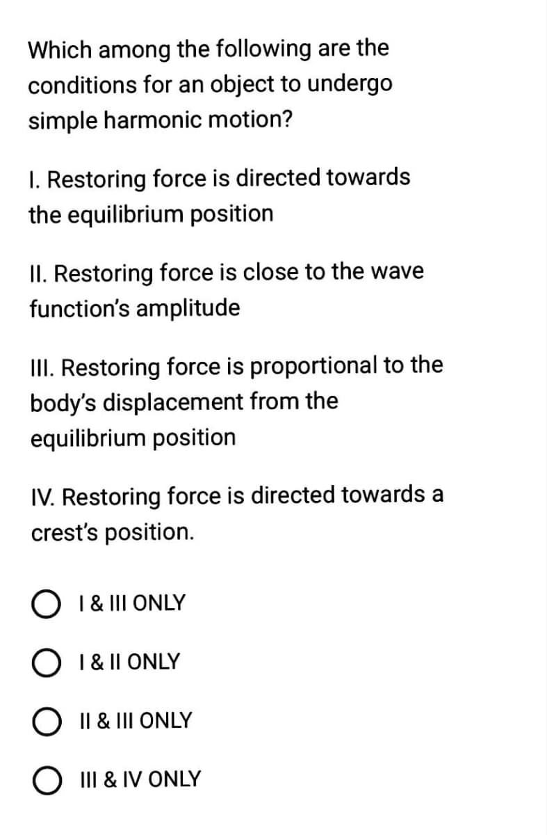 Which among the following are the
conditions for an object to undergo
simple harmonic motion?
I. Restoring force is directed towards
the equilibrium position
II. Restoring force is close to the wave
function's amplitude
III. Restoring force is proportional to the
body's displacement from the
equilibrium position
IV. Restoring force is directed towards a
crest's position.
O I & III ONLY
I & II ONLY
O II & III ONLY
O III & IV ONLY