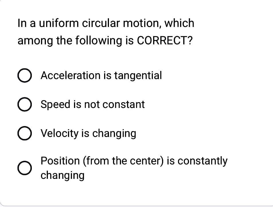 In a uniform circular motion, which
among the following is CORRECT?
O Acceleration is tangential
O Speed is not constant
O O O
O Velocity is changing
Position (from the center) is constantly
changing