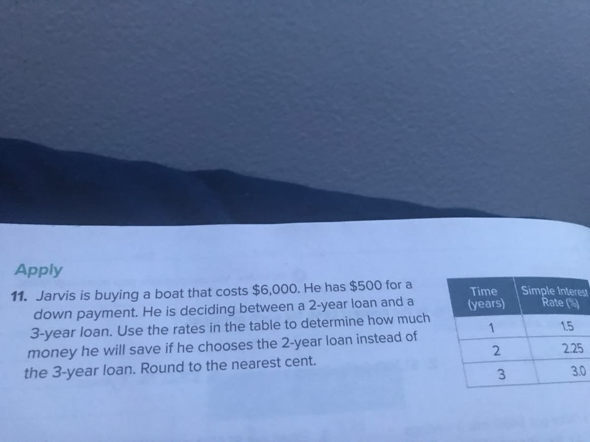 Apply
11. Jarvis is buying a boat that costs $6,000. He has $500 for a
down payment. He is deciding between a 2-year loan and a
3-year loan. Use the rates in the table to determine how much
Simple Interest
Rate ()
Time
(years)
1
1.5
money he will save if he chooses the 2-year loan instead of
the 3-year loan. Round to the nearest cent.
2.25
3
3.0
2.
