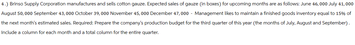 4.) Brinso Supply Corporation manufactures and sells cotton gauze. Expected sales of gauze (in boxes) for upcoming months are as follows: June 46,000 July 41,000
August 50,000 September 43,000 October 39,000 November 45,000 December 47,000 - Management likes to maintain a finished goods inventory equal to 15% of
the next month's estimated sales. Required: Prepare the company's production budget for the third quarter of this year (the months of July, August and September).
Include a column for each month and a total column for the entire quarter.