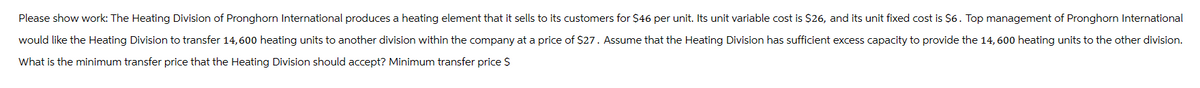 Please show work: The Heating Division of Pronghorn International produces a heating element that it sells to its customers for $46 per unit. Its unit variable cost is $26, and its unit fixed cost is $6. Top management of Pronghorn International
would like the Heating Division to transfer 14,600 heating units to another division within the company at a price of $27. Assume that the Heating Division has sufficient excess capacity to provide the 14,600 heating units to the other division.
What is the minimum transfer price that the Heating Division should accept? Minimum transfer price $