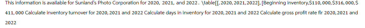 This information is available for Sunland's Photo Corporation for 2020, 2021, and 2022. \table[[, 2020, 2021,2022], [Beginning inventory, $110,000, $316,000,$
411,000 Calculate inventory turnover for 2020, 2021 and 2022 Calculate days in inventory for 2020, 2021 and 2022 Calculate gross profit rate flr 2020, 2021 and
2022