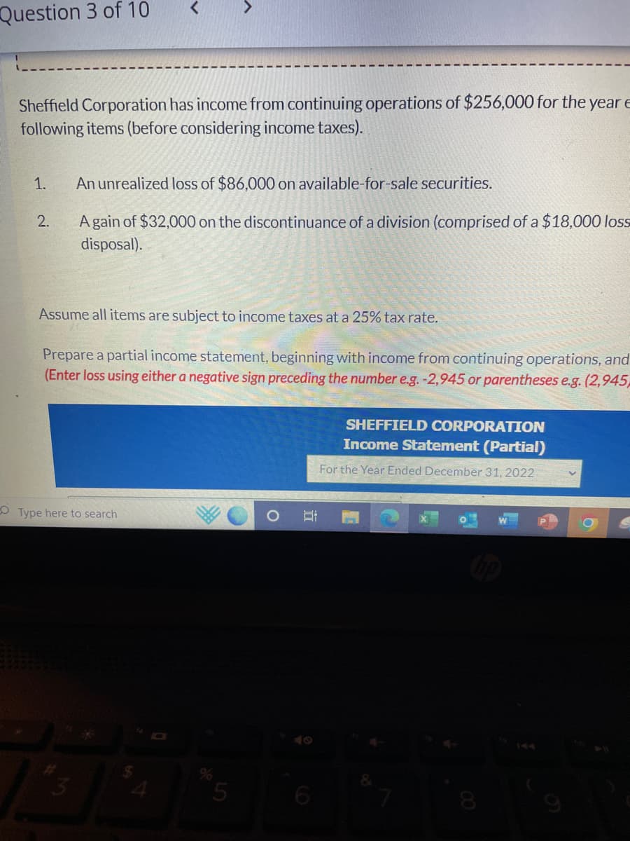 Question 3 of 10
Sheffield Corporation has income from continuing operations of $256,000 for the year E
following items (before considering income taxes).
1.
2.
An unrealized loss of $86,000 on available-for-sale securities.
A gain of $32,000 on the discontinuance of a division (comprised of a $18,000 loss
disposal).
Assume all items are subject to income taxes at a 25% tax rate.
Prepare a partial income statement, beginning with income from continuing operations, and
(Enter loss using either a negative sign preceding the number e.g. -2,945 or parentheses e.g. (2,945,
Type here to search
5
S
SHEFFIELD CORPORATION
Income Statement (Partial)
For the Year Ended December 31, 2022