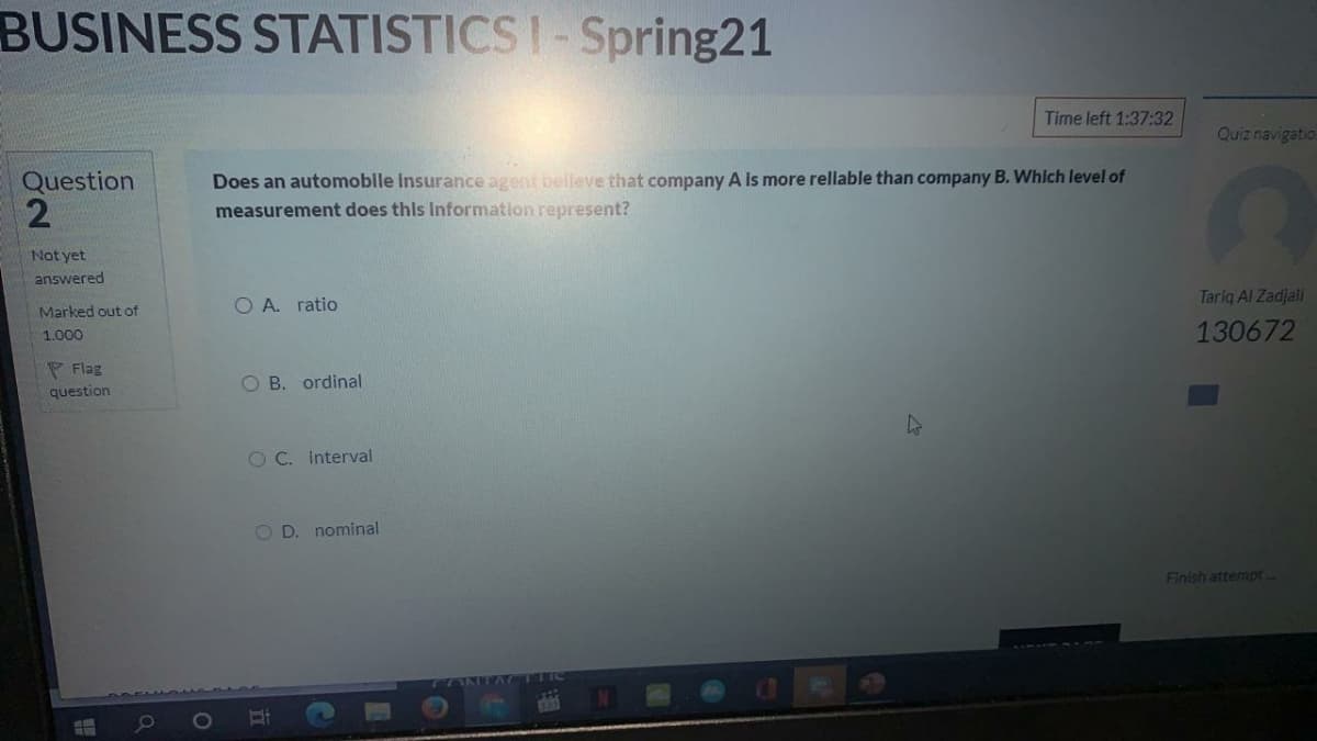BUSINESS STATISTICS I-Spring21
Time left 1:37:32
Quiz navigatio
Does an automoble Insurance agent belleve that company A Is more rellable than company B. Whlch level of
measurement does this Information represent?
Question
Not yet
answered
O A. ratio
Tariq Al Zadjali
Marked out of
1.000
130672
P Flag
question
O B. ordinal
OC. Interval
O D. nominal
Finish attempt-
77ANITA CTIC
