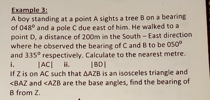 Example 3:
A boy standing at a point A sights a tree B on a bearing
of 048° and a pole C due east of him. He walked to a
point D, a distance of 200m in the South-East direction
where he observed the bearing of C and B to be 050°
and 335° respectively. Calculate to the nearest metre.
i.
|AC
ii.
|BD|
If Z is on AC such that AAZB is an isosceles triangle and
<BAZ and <AZB are the base angles, find the bearing of
B from Z.