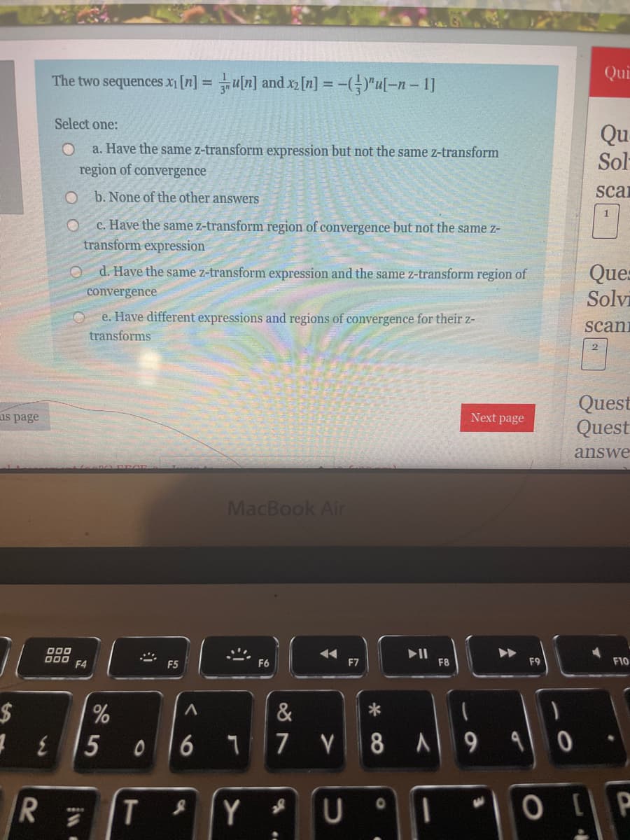 Qui
The two sequences x [n] = u[n] and x2[n] = -(-)"u[-n- 1]
%3D
Select one:
a. Have the same z-transform expression but not the same z-transform
region of convergence
Qu-
Sol-
b. None of the other answers
scar
1
c. Have the same z-transform region of convergence but not the same z-
transform expression
Ques
Solvi
d. Have the same z-transform expression and the same z-transform region of
convergence
e. Have different expressions and regions of convergence for their z-
scani
transforms
Quest
Quest
us page
Next page
answe
MacBook Air
000
000 F4
F10
F5
F6
F7
F8
F9
&
17 V 8 A9 90
T
5

