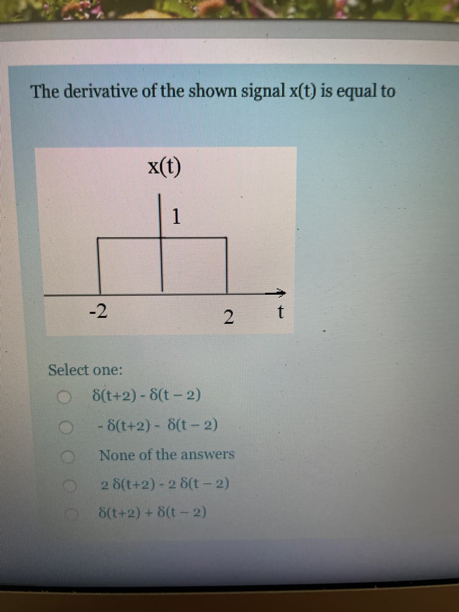 The derivative of the shown signal x(t) is equal to
x(t)
1
-2
Select one:
8(t+2)- 8(t-2)
-8(t+2) - 8(t- 2)
None of the answers
2 8(t+2)-2 8(t- 2)
8(t+2) + 8(t- 2)
