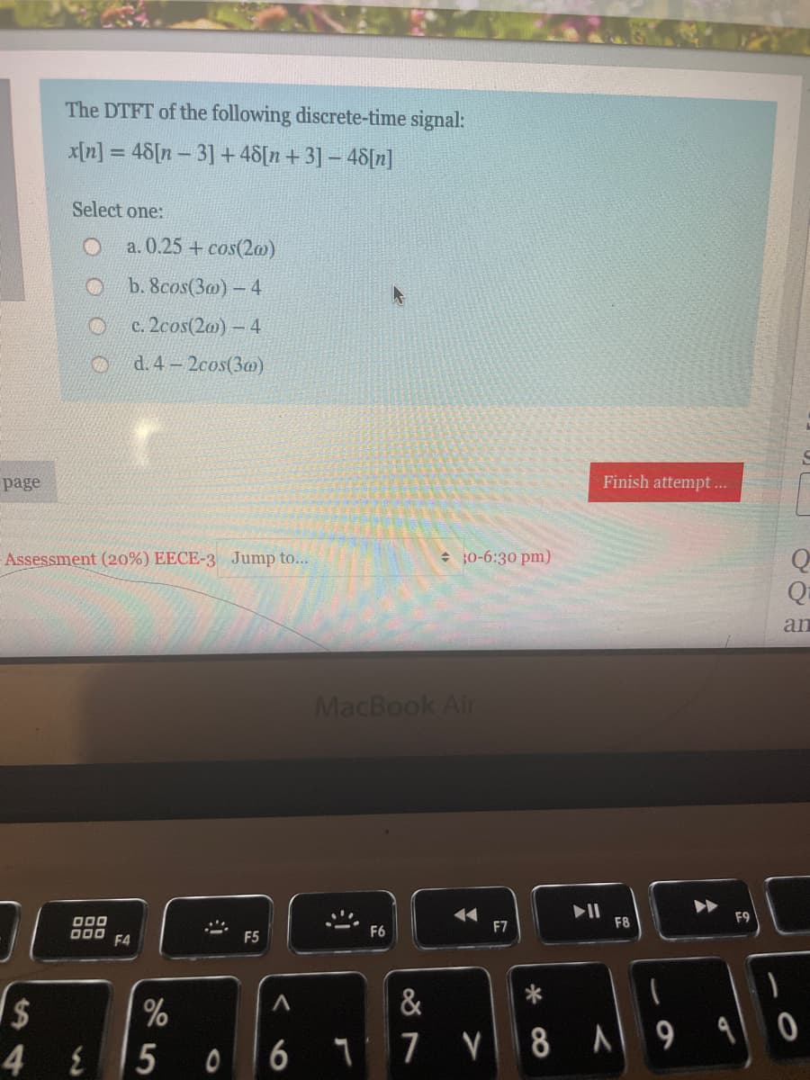 The DTFT of the following discrete-time signal:
x[n] = 48[n – 3] +48[n+3] - 48[n]
Select one:
a. 0.25 + cos(2m)
b. 8cos(3@) - 4
c. 2cos(20)- 4
d. 4 2cos(3a)
page
Finish attempt ..
Assessment (20%) EECE-3 Jump to...
30-6:30 pm)
an
MacBook Air
000
F8
F9
F6
F7
000
F4
F5
&
6
1 7 V8 A9 90
4 E
5
