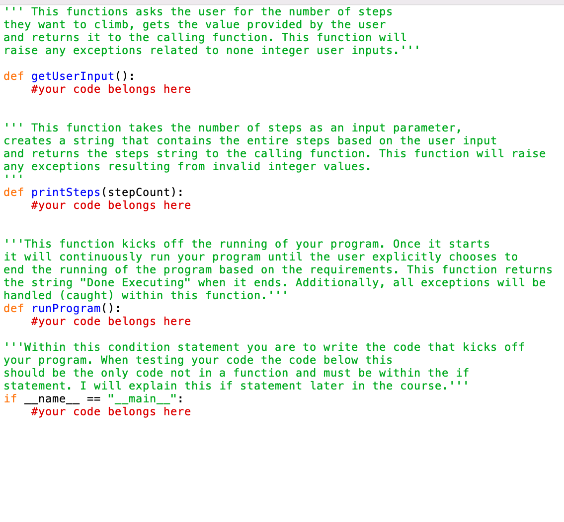 "This functions asks the user for the number of steps
they want to climb, gets the value provided by the user
and returns it to the calling function. This function will
raise any exceptions related to none integer user inputs.''
def getUserInput():
#your code belongs here
"This function takes the number of steps as an input parameter,
creates a string that contains the entire steps based on the user input
and returns the steps string to the calling function. This function will raise
any exceptions resulting from invalid integer values.
| | |
def printSteps (stepCount):
#your code belongs here
'''This function kicks off the running of your program. Once it starts
it will continuously run your program until the user explicitly chooses to
end the running of the program based on the requirements. This function returns
the string "Done Executing" when it ends. Additionally, all exceptions will be
handled (caught) within this function.'''
def runProgram():
#your code belongs here
'''Within this condition statement you are to write the code that kicks off
your program. When testing your code the code below this
if
should be the only code not in a function and must be within the if
statement. I will explain this if statement later in the course.''
__name__ == _main__":
"1
#your code belongs here