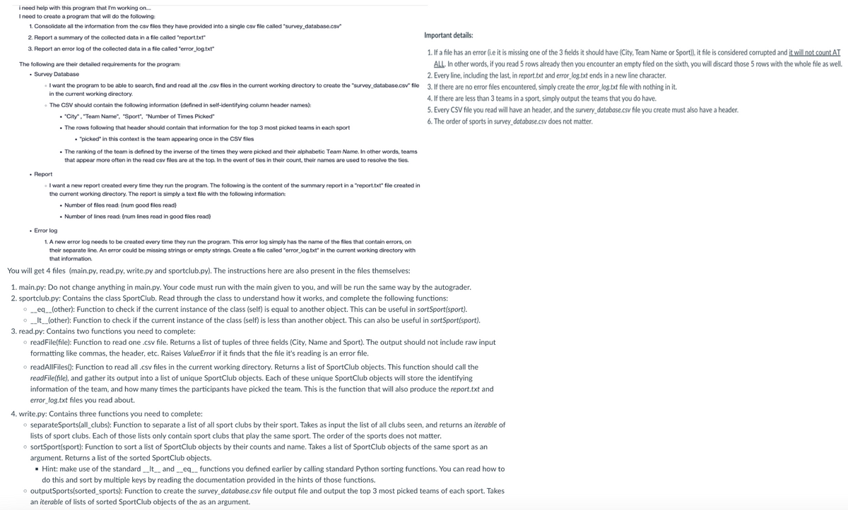 i need help with this program that I'm working on.....
I need to create a program that will do the following:
1. Consolidate all the information from the csv files they have provided into a single csv file called "survey database.csv"
2. Report a summary of the collected data in a file called "report.txt"
3. Report an error log of the collected data in a file called "error_log.txt"
The following are their detailed requirements for the program:
. Survey Database
I want the program to be able to search, find and read all the .csv files in the current working directory to create the "survey database.csv" file 3. If there are no error files encountered, simply create the error_log.txt file with nothing in it.
in the current working directory.
• The CSV should contain the following information (defined in self-identifying column header names):
. "City", "Team Name", "Sport", "Number of Times Picked"
• The rows following that header should contain that information for the top 3 most picked teams in each sport
• "picked" in this context is the team appearing once in the CSV files
. The ranking of the team is defined by the inverse of the times they were picked and their alphabetic Team Name. In other words, teams
that appear more often in the read csv files are at the top. In the event of ties in their count, their names are used to resolve the ties.
Report
I want a new report created every time they run the program. The following is the content of the summary report in a "report.txt" file created in
the current working directory. The report is simply a text file with the following information:
• Number of files read: (num good files read}
▪ Number of lines read: (num lines read in good files read}
Important details:
1. If a file has an error (i.e it is missing one of the 3 fields it should have (City, Team Name or Sport)), it file is considered corrupted and it will not count AT
ALL. In other words, if you read 5 rows already then you encounter an empty filed on the sixth, you will discard those 5 rows with the whole file as well.
2. Every line, including the last, in report.txt and error_log.txt ends in a new line character.
• Error log
1. A new error log needs to be created every time they run the program. This error log simply has the name of the files that contain errors, on
their separate line. An error could be missing strings or empty strings. Create a file called "error_log.txt" in the current working directory with
that information.
You will get 4 files (main.py, read.py, write.py and sportclub.py). The instructions here are also present in the files themselves:
4. If there are less than 3 teams in a sport, simply output the teams that you do have.
5. Every CSV file you read will have an header, and the survery_database.csv file you create must also have a header.
6. The order of sports in survey database.csv does not matter.
1. main.py: Do not change anything in main.py. Your code must run with the main given to you, and will be run the same way by the autograder.
2. sportclub.py: Contains the class SportClub. Read through the class to understand how it works, and complete the following functions:
o__eq__(other): Function to check if the current instance of the class (self) is equal to another object. This can be useful in sortSport(sport).
o __It__(other): Function to check if the current instance of the class (self) is less than another object. This can also be useful in sortSport(sport).
3. read.py: Contains two functions you need to complete:
o readFile(file): Function to read one .csv file. Returns a list of tuples of three fields (City, Name and Sport). The output should not include raw input
formatting like commas, the header, etc. Raises ValueError if it finds that the file it's reading is an error file.
o readAllFiles(): Function to read all .csv files in the current working directory. Returns a list of SportClub objects. This function should call the
readFile(file), and gather its output into a list of unique SportClub objects. Each of these unique SportClub objects will store the identifying
information of the team, and how many times the participants have picked the team. This is the function that will also produce the report.txt and
error_log.txt files you read about.
4. write.py: Contains three functions you need to complete:
o separateSports(all_clubs): Function to separate a list of all sport clubs by their sport. Takes as input the list of all clubs seen, and returns an iterable of
lists of sport clubs. Each of those lists only contain sport clubs that play the same sport. The order of the sports does not matter.
o sortSport(sport): Function to sort a list of SportClub objects by their counts and name. Takes a list of SportClub objects of the same sport as an
argument. Returns a list of the sorted SportClub objects.
▪ Hint: make use of the standard __It__ and __eq__ functions you defined earlier by calling standard Python sorting functions. You can read how to
do this and sort by multiple keys by reading the documentation provided in the hints of those functions.
o outputSports(sorted_sports): Function to create the survey database.csv file output file and output the top 3 most picked teams of each sport. Takes
an iterable of lists of sorted SportClub objects of the as an argument.