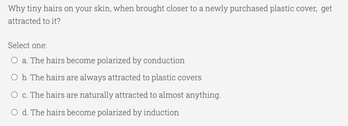 Why tiny hairs on your skin, when brought closer to a newly purchased plastic cover, get
attracted to it?
Select one:
O a. The hairs become polarized by conduction
O b. The hairs are always attracted to plastic covers
O c. The hairs are naturally attracted to almost anything.
O d. The hairs become polarized by induction
