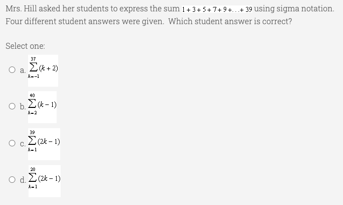 Mrs. Hill asked her students to express the sum 1+ 3+ 5+ 7+ 9+...+ 39 using sigma notation.
Four different student answers were given. Which student answer is correct?
Select one:
37
E(*+ 2)
a.
k--1
40
Ob.
O b, 2- 1)
k-2
39
E(2k - 1)
k-1
20
O d. Z(2k - 1)
k-1
