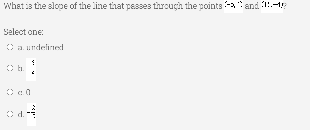 What is the slope of the line that passes through the points (-5,4) and (15,-4)?
Select one:
O a. undefined
5
Ob.
O b. -
O c. 0
O d. 3

