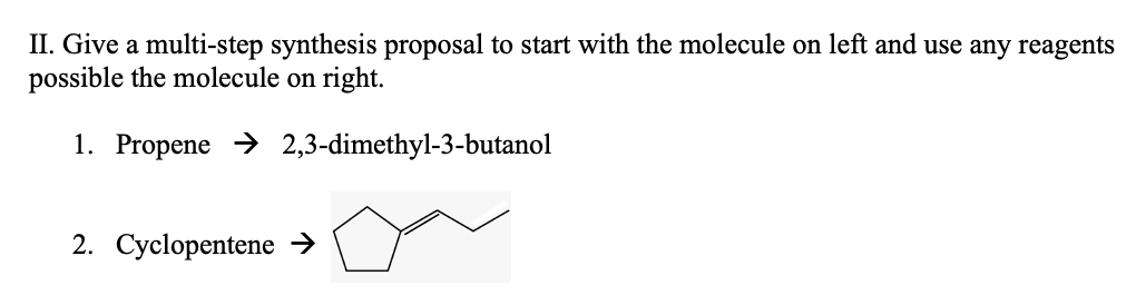 II. Give a multi-step synthesis proposal to start with the molecule on left and use any reagents
possible the molecule on right.
1. Propene → 2,3-dimethyl-3-butanol
2. Cyclopentene →
