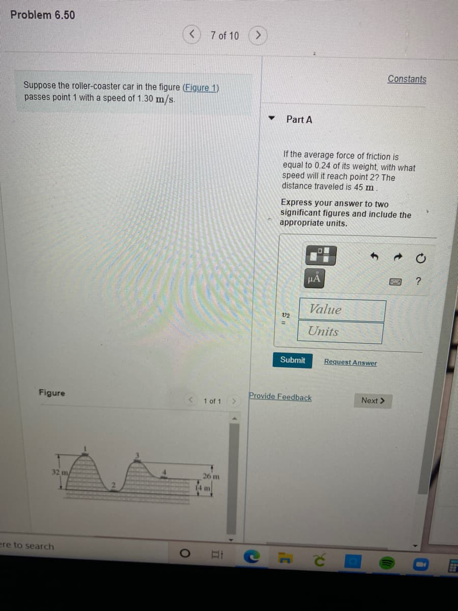 Problem 6.50
7 of 10
Constants
Suppose the roller-coaster car in the figure (Figure 1)
passes point 1 with a speed of 1.30 m/s.
Part A
If the average force of friction is
equal to 0.24 of its weight, with what
speed will it reach point 2? The
distance traveled is 45 m
Express your answer to two
significant figures and include the
appropriate units.
HA
Value
V2
Units
Submit
Request Answer
Figure
Provide Feedback
Next >
1 of 1
32 m/
26 m
14 m
ere to search
