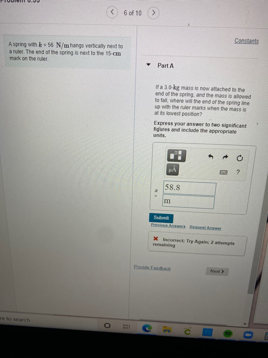 6 of 10
Constants
A spring with k = 56 N/m hangs vertically next to
a ruler. The end of the spring is next to the 15-cm
mark on the ruler.
Part A
If a 3.0-kg mass is now attached to the
end of the spring, and the mass is allowed
to fall, where will the end of the spring line
up with the ruler marks when the mass is
at its lowest position?
Express your answer to two significant
figures and include the appropriate
units.
HA
58.8
m
Submit
Previous Answers Request Answer
X Incorrect; Try Again; 2 attempts
remaining
Provide Feedback
Next >
re to search
