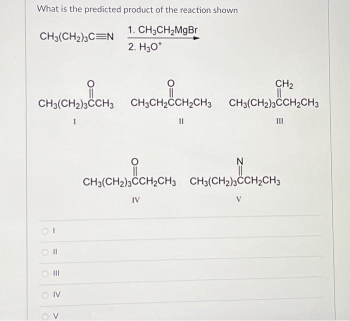 What is the predicted product of the reaction shown
1. CH₂CH₂MgBr
2. H30*
CH3(CH₂)3C N
CH3(CH2)3CCH3 CH3CH₂CCH₂CH3
I
01
11
=
OIV
OV
11
CH₂
CH3(CH2)3CCH₂CH3
III
N
||
CH3(CH2)3CCH₂CH3 CH3(CH2)3CCH2CH3
IV
V