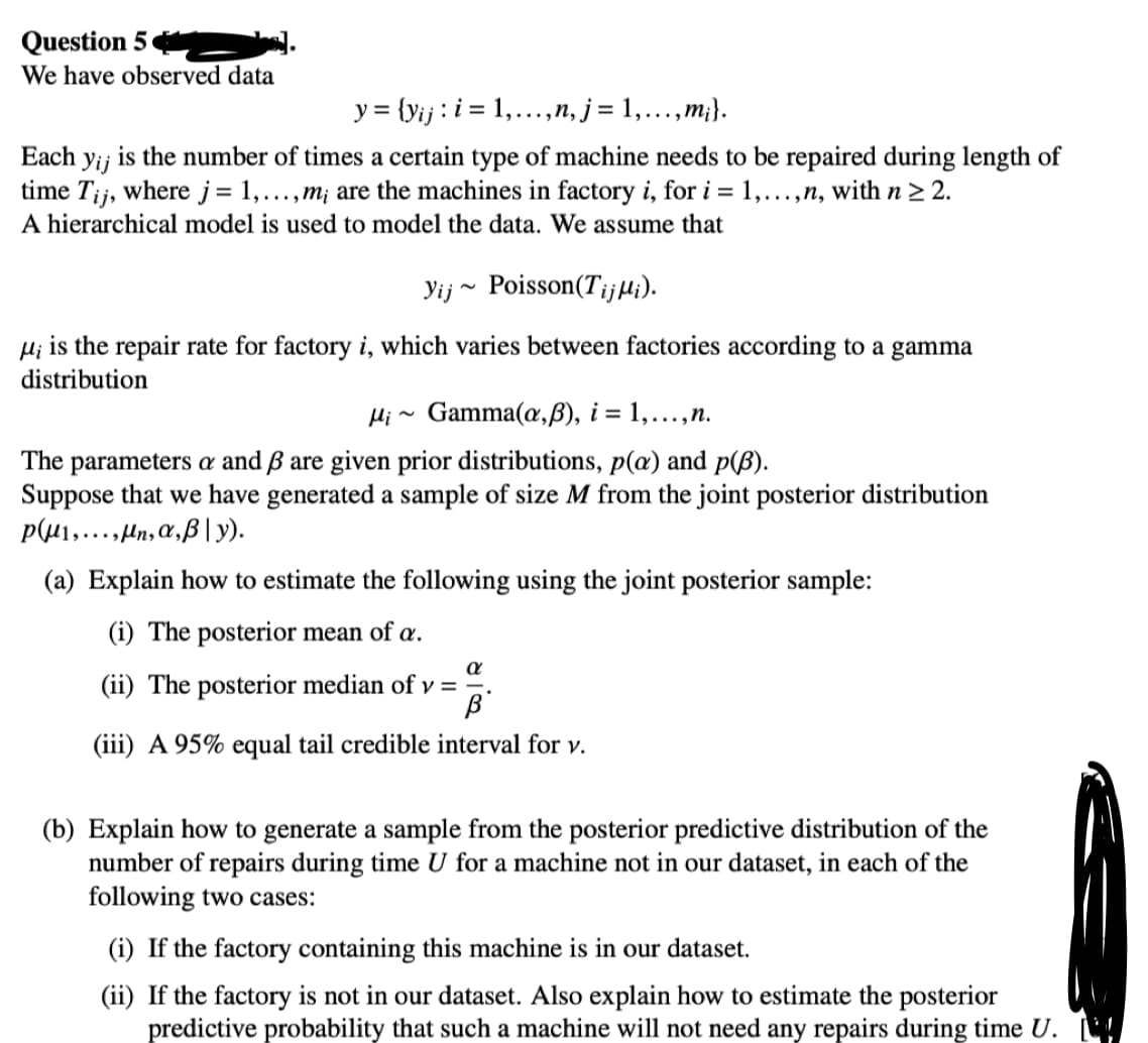 Question 5
We have observed data
y = {yij: i= 1,...,n, j = 1,...,m;}.
Each yi; is the number of times a certain type of machine needs to be repaired during length of
time Tij, where j = 1,...,m; are the machines in factory i, for i = 1,...,n, with n ≥ 2.
A hierarchical model is used to model the data. We assume that
Yij Poisson (TijMi).
μi is the repair rate for factory i, which varies between factories according to a gamma
distribution
Mi~ Gamma (a,ß), i = 1,..., n.
The parameters a and 3 are given prior distributions, p(a) and p(B).
Suppose that we have generated a sample of size M from the joint posterior distribution
p1,...,n, a, ß y).
(a) Explain how to estimate the following using the joint posterior sample:
(i) The posterior mean of a.
a
(ii) The posterior median of v =
B
(iii) A 95% equal tail credible interval for v.
(b) Explain how to generate a sample from the posterior predictive distribution of the
number of repairs during time U for a machine not in our dataset, in each of the
following two cases:
(i) If the factory containing this machine is in our dataset.
(ii) If the factory is not in our dataset. Also explain how to estimate the posterior
predictive probability that such a machine will not need any repairs during time U.