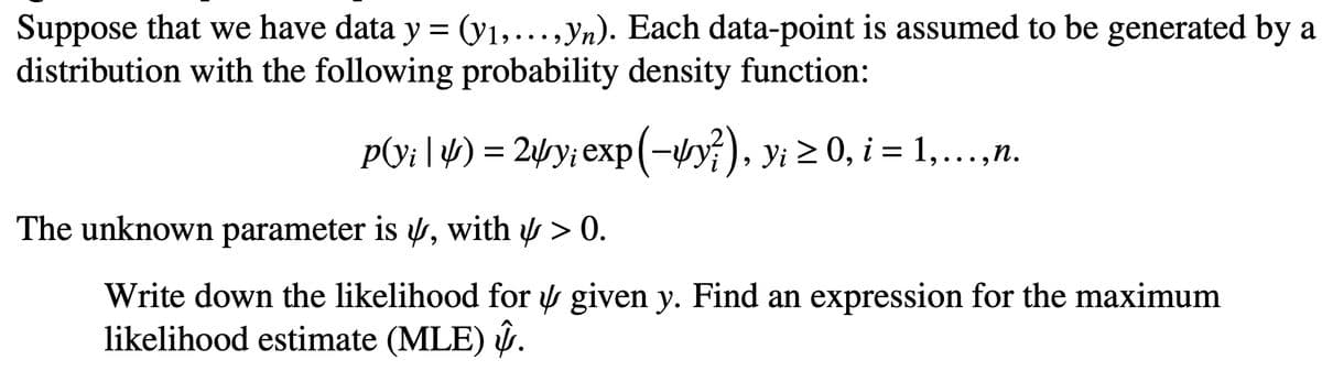 Suppose that we have data y = (y₁,..., yn). Each data-point is assumed to be generated by a
distribution with the following probability density function:
p(v¡ | 4) = 24y; exp(-4y?), y¡ ≥ 0, i = 1,...,n.
The unknown parameter is , with > 0.
Write down the likelihood for given y. Find an expression for the maximum
likelihood estimate (MLE) .