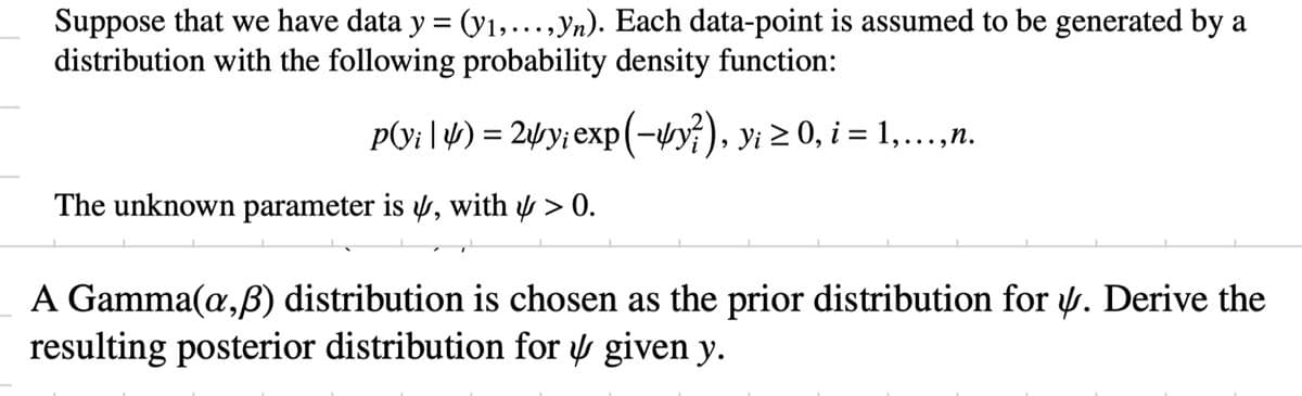 Suppose that we have data y = (y₁,..., yn). Each data-point is assumed to be generated by a
distribution with the following probability density function:
p(y; | 4) = 24y; exp(-4y?), y¡ ≥ 0, i = 1,...,n.
The unknown parameter is , with > 0.
A Gamma(a,ß) distribution is chosen as the prior distribution for . Derive the
resulting posterior distribution for given y.