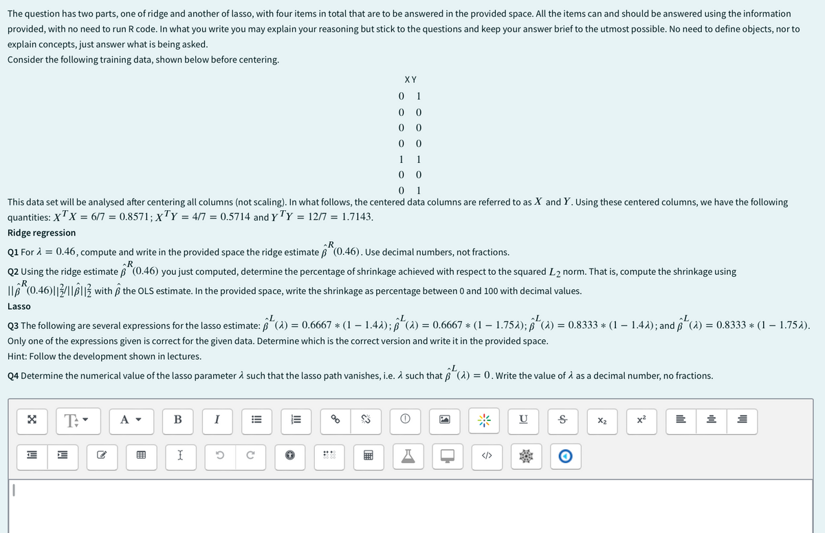 The question has two parts, one of ridge and another of lasso, with four items in total that are to be answered in the provided space. All the items can and should be answered using the information
provided, with no need to run R code. In what you write you may explain your reasoning but stick to the questions and keep your answer brief to the utmost possible. No need to define objects, nor to
explain concepts, just answer what is being asked.
Consider the following training data, shown below before centering.
X Y
01
0
0
0
0
0
0
1
1
00
01
This data set will be analysed after centering all columns (not scaling). In what follows, the centered data columns are referred to as X and Y. Using these centered columns, we have the following
quantities: XTX = 6/7 = 0.8571; XTY = 4/7 = 0.5714 and YTY = 12/7 = 1.7143.
Ridge regression
R
Q1 For λ = 0.46, compute and write in the provided space the ridge estimate ẞ (0.46). Use decimal numbers, not fractions.
R
Q2 Using the ridge estimate ẞ (0.46) you just computed, determine the percentage of shrinkage achieved with respect to the squared L2 norm. That is, compute the shrinkage using
(0.46) with ẞ the OLS estimate. In the provided space, write the shrinkage as percentage between 0 and 100 with decimal values.
R
Lasso
L
L
L
~L
-
Q3 The following are several expressions for the lasso estimate: (A) = 0.6667 * (1 − 1.4λ); ß˜ (λ) = 0.6667 * (1 1.752); (2) = 0.8333 * (1 − 1.4λ); and (2) = 0.8333 * (1 - 1.75λ).
Only one of the expressions given is correct for the given data. Determine which is the correct version and write it in the provided space.
Hint: Follow the development shown in lectures.
-
L
U
Ꭶ
X2
x²
=
=
=
Q4 Determine the numerical value of the lasso parameter & such that the lasso path vanishes, i.e. A such that B (A) = 0. Write the value of 1 as a decimal number, no fractions.
☑
T:
A ▾
B
I
==
==
S
E
I
ว
C
Θ
☑
П
米
</>