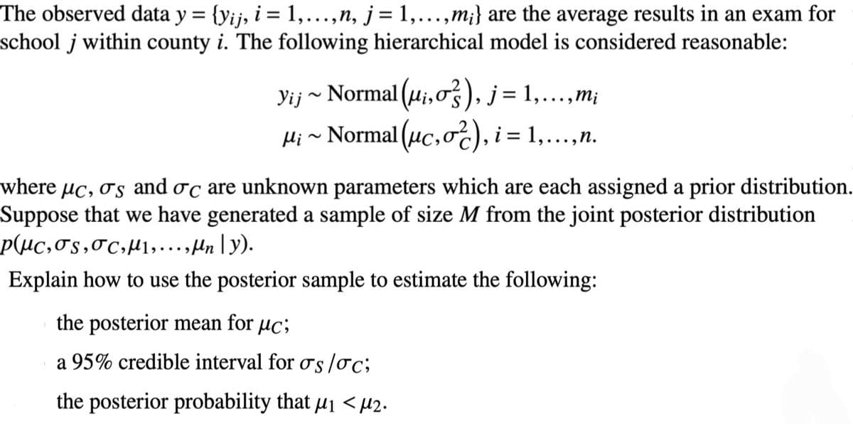 The observed data y = {yij, i = 1, ..., n, j = 1,...,m;} are the average results in an exam for
school j within county i. The following hierarchical model is considered reasonable:
Yij ~ Normal (u₁, o), j = 1,...,m;
μ¡~ Normal (μc,o), i = 1,...,n.
where µc, σs and σc are unknown parameters which are each assigned a prior distribution.
Suppose that we have generated a sample of size M from the joint posterior distribution
p(µc,os, oc, μ₁,..., Mn | y).
Explain how to use the posterior sample to estimate the following:
the posterior mean for uc;
a 95% credible interval for os /oc;
the posterior probability that μ₁ <μ2.