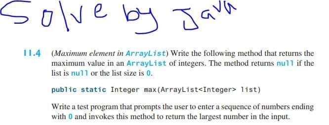 solve by
Java
11.4 (Maximum element in ArrayList) Write the following method that returns the
maximum value in an ArrayList of integers. The method returns null if the
list is nu11 or the list size is 0.
public static Integer max(ArrayList<Integer> list)
Write a test program that prompts the user to enter a sequence of numbers ending
with 0 and invokes this method to return the largest number in the input.
