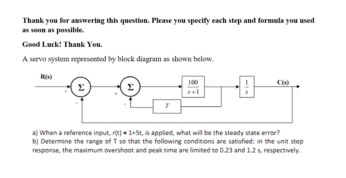 Thank
you
for answering this question. Please you specify each step and formula you used
as soon as possible.
Good Luck! Thank You.
A servo system represented by block diagram as shown below.
R(s)
100
1
C(s)
Σ
Σ
s+1
T
a) When a reference input, r(t) = 1+5t, is applied, what will be the steady state error?
b) Determine the range of T so that the following conditions are satisfied: in the unit step
response, the maximum overshoot and peak time are limited to 0.23 and 1.2 s, respectively.
