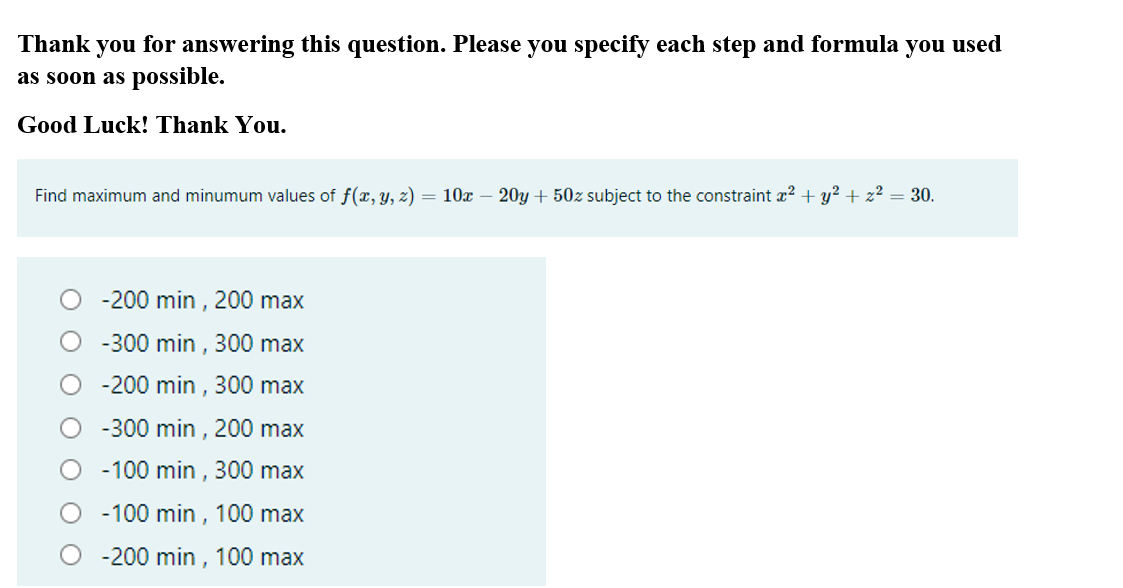 Thank
you for answering this question. Please you specify each step and formula you used
as soon as possible.
Good Luck! Thank You.
Find maximum and minumum values of f(x, y, z) = 10x – 20y + 50z subject to the constraint x² + y? + z² = 30.
-200 min , 200 max
O - 300 min , 300 max
-200 min , 300 max
-300 min , 200 max
-100 min , 300 max
-100 min , 100 max
-200 min , 100 max
