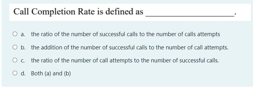 Call Completion Rate is defined as
O a. the ratio of the number of successful calls to the number of calls attempts
O b. the addition of the number of successful calls to the number of call attempts.
O c. the ratio of the number of call attempts to the number of successful calls.
O d. Both (a) and (b)
