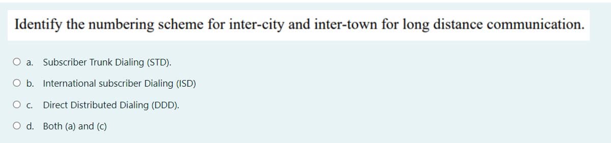 Identify the numbering scheme for inter-city and inter-town for long distance communication.
O a.
Subscriber Trunk Dialing (STD).
O b. International subscriber Dialing (ISD)
c.
Direct Distributed Dialing (DDD).
O d. Both (a) and (c)
