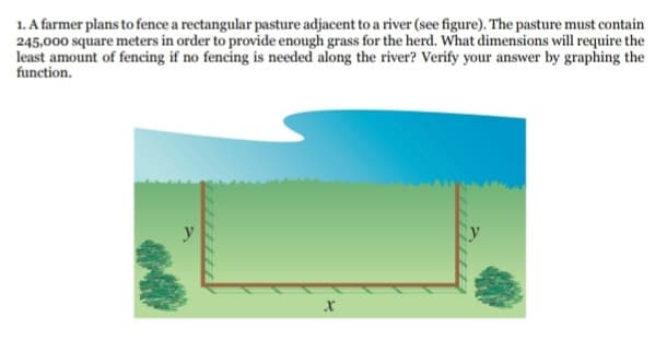 1. A farmer plans to fence a rectangular pasture adjacent to a river (see figure). The pasture must contain
245,000 square meters in order to provide enough grass for the herd. What dimensions will require the
least amount of fencing if no fencing is needed along the river? Verify your answer by graphing the
function.
