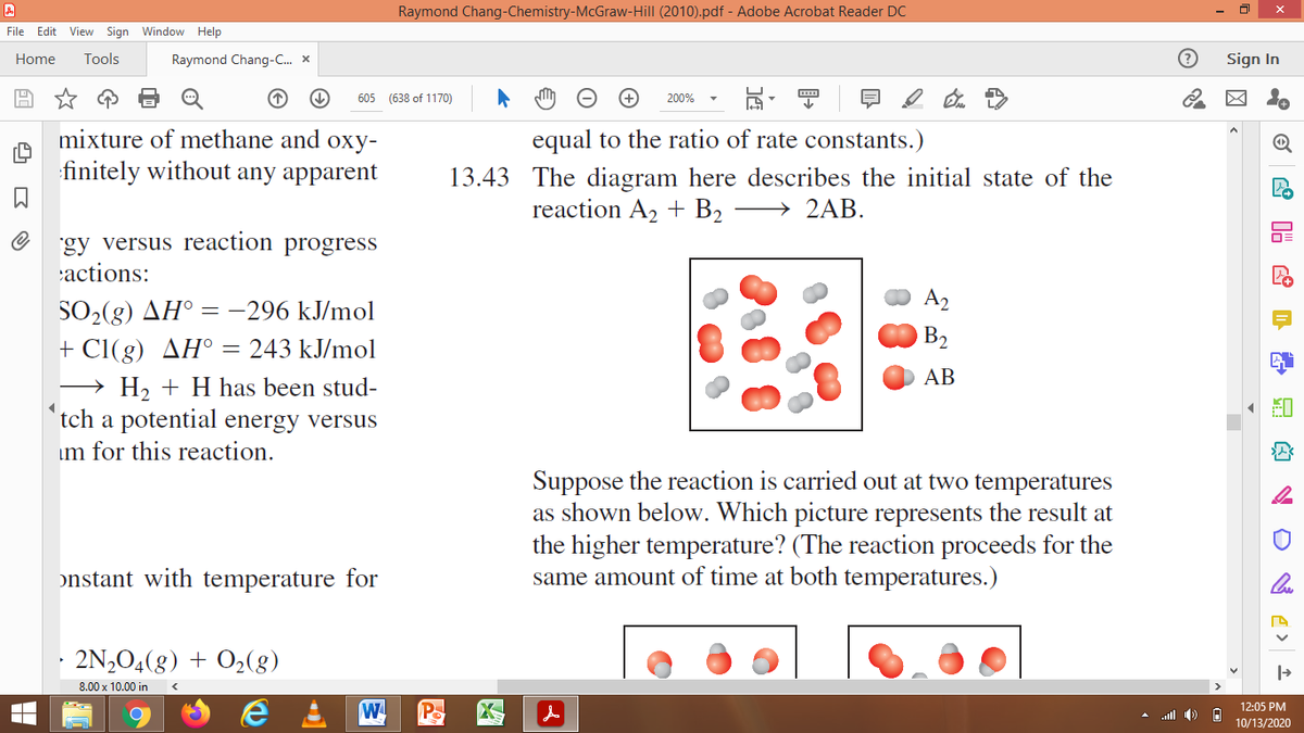 Raymond Chang-Chemistry-McGraw-Hill (2010).pdf - Adobe Acrobat Reader DC
File Edit View Sign Window Help
Home
Tools
Raymond Chang-C. x
Sign In
605 (638 of 1170)
200%
mixture of methane and
оху-
equal to the ratio of rate constants.)
finitely without any apparent
13.43 The diagram here describes the initial state of the
reaction A2 + B2
> 2AB.
gy versus reaction progress
•actions:
A2
SO2(g) AH° =-296 kJ/mol
= 243 kJ/mol
B2
+ Cl(g) AH°
→ H2 + H has been stud-
tch a potential energy versus
im for this reaction.
АВ
Suppose the reaction is carried out at two temperatures
as shown below. Which picture represents the result at
the higher temperature? (The reaction proceeds for the
same amount of time at both temperatures.)
onstant with temperature for
2N,04(g) + 02(8)
8.00 x 10.00 in
W
Po
12:05 PM
A ll ) O
10/13/2020
