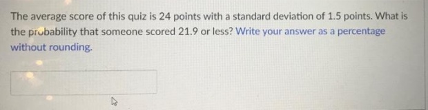 The average score of this quiz is 24 points with a standard deviation of 1.5 points. What is
the probability that someone scored 21.9 or less? Write your answer as a percentage
without rounding.
