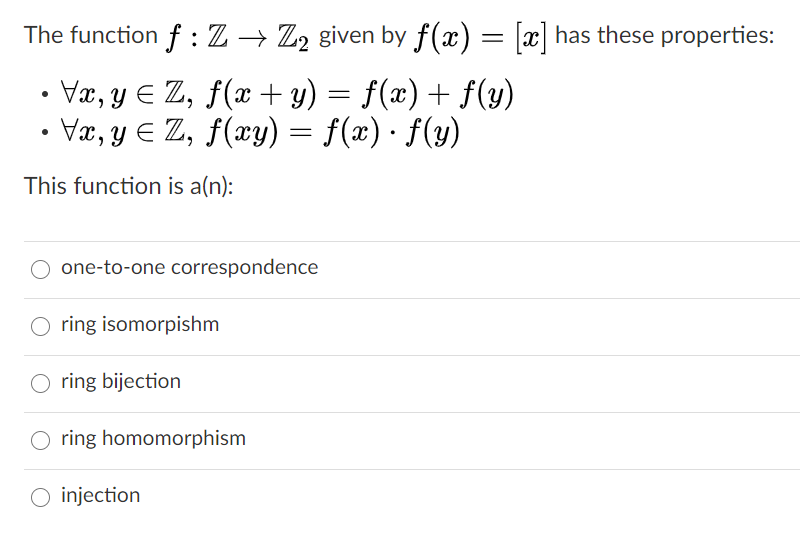 The function f : Z → Z2 given by f(x) = [x] has these properties:
• Væ, y E Z, f(x + y) = f(x) + f(y)
• Væ, y E Z, f(xy) = f(x) · f(y)
f(æ) · f(y)
This function is a(n):
one-to-one correspondence
ring isomorpishm
ring bijection
ring homomorphism
O injection
