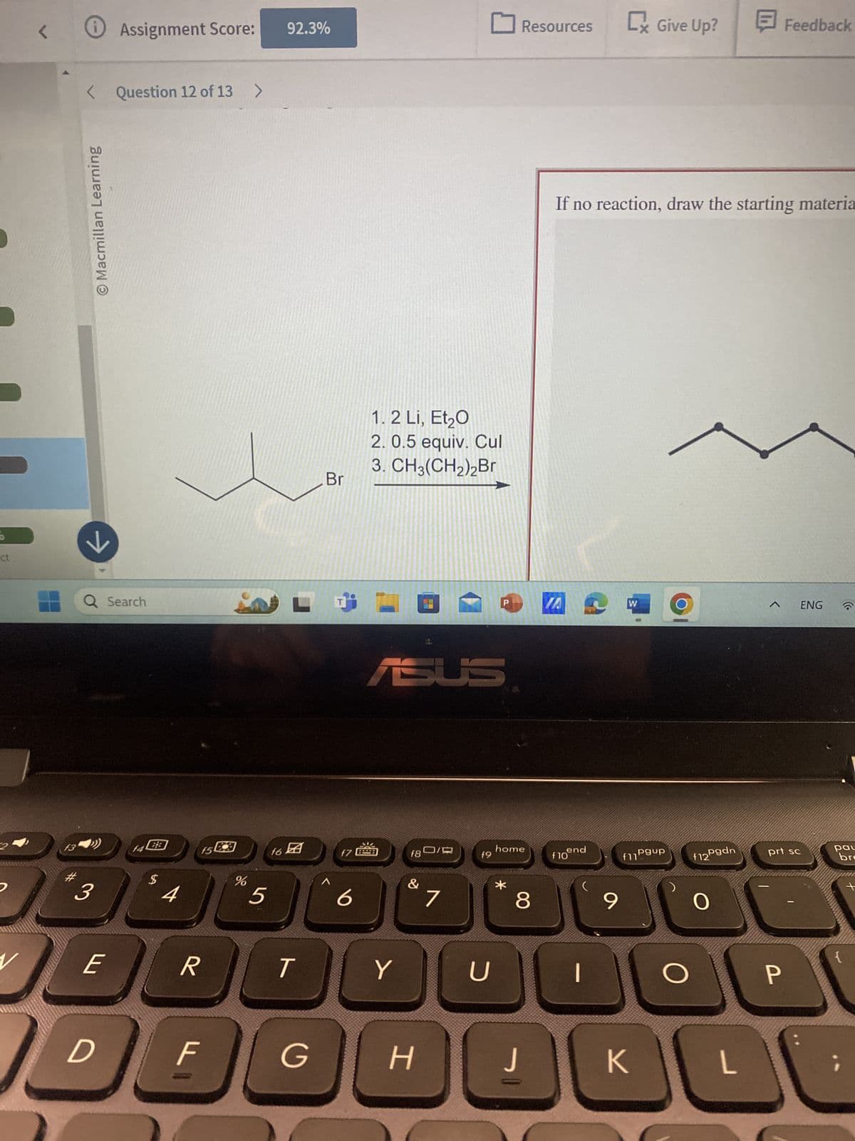 ct
2
13
D
7
› Assignment Score:
92.3%
☐ Resources
Cx Give Up?
Feedback
< Question 12 of 13 >
O Macmillan Learning
Q Search
3
f4
15
$
4
%
5
16团
1
f7
6
Br
1. 2 Li, Et₂O
2. 0.5 equiv. Cul
3. CH3(CH2)2Br
ASUS
If no reaction, draw the starting materia
W
ENG
home
f8
f9
end
f10
f11Pgup
f12Pgdn
prt sc
pau
bre
&
&
7
*
8
9
O
E
R
T
Y
U
○
דו
F
G
H
J
K
L
P