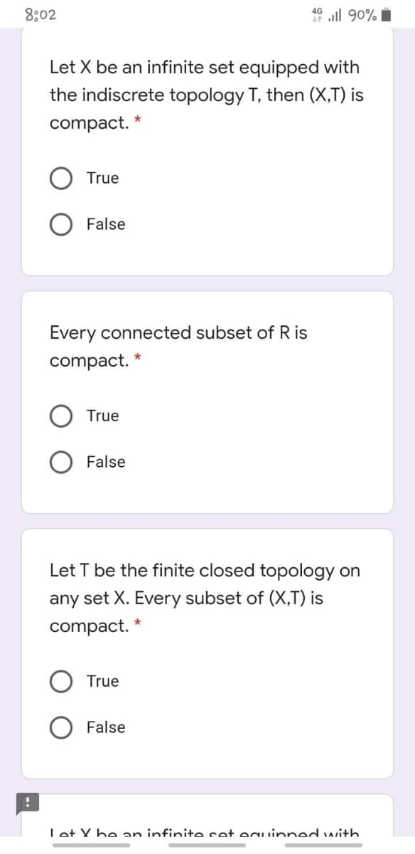 8:02
49 ll 90% i
Let X be an infinite set equipped with
the indiscrete topology T, then (X,T) is
compact. *
True
False
Every connected subset of R is
compact.
True
False
Let T be the finite closed topology on
any set X. Every subset of (X,T) is
compact.
True
False
Let Y he an infinite set eguinned with
