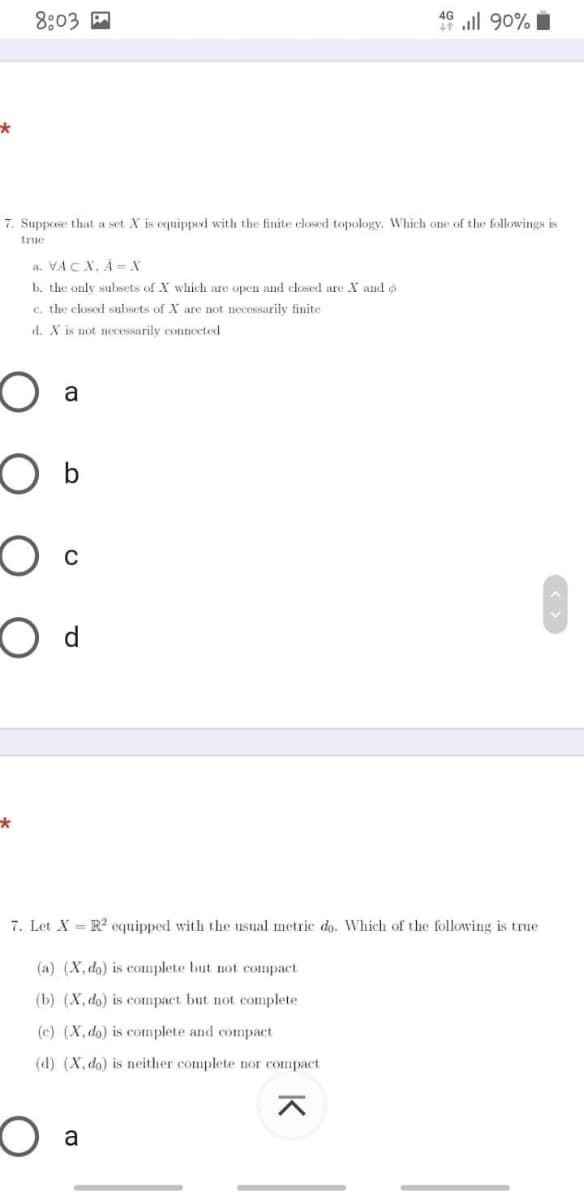 8:03 A
46 ll 90% i
7. Suppose that a set X is equippod with the finite elosed topology. Which one of the followings is
true
a. VAC X, A = X
b. the only subsets of X which are open and closed are X and o
c. the closed subsets of X are not necessarilv finite
d. X is not necessarily connceted
a
7. Let X = R? equipped with the usual metric do. Which of the following is true
(a) (X, do) is complete but not compact
(b) (X, do) is compact but not complete
(c) (X, do) is complete and compact
(d) (X, do) is neither complete nor compact
a
K
