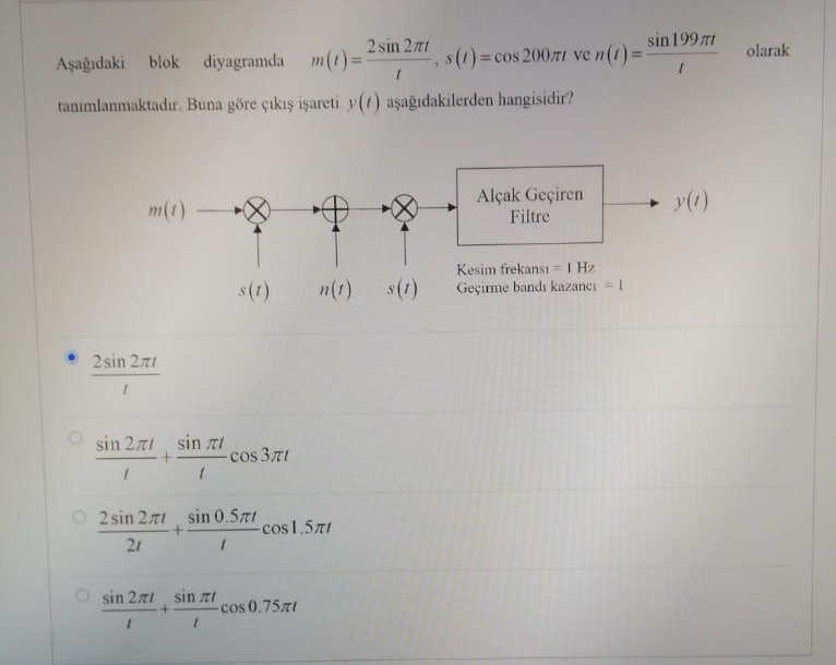 Aşağıdaki blok diyagramda m(t)=1
tanımlanmaktadır. Buna göre çıkış işareti y(1) aşağıdakilerden hangisidir?
m(t)
2 sin 271
1
sin 27 sin
1
sin 27
1
l
+
2 sin 27 sin 0.571
+
21
1
s(1)
sin t
1
-сos 371
2 sin 27t
1
-cos 1.571
- cos 0.75zł
n(t) s(t)
Y
s(1) = cos 2007 ve n (1) ==
Alçak Geçiren
Filtre
sin 199zt
1
Kesim frekansı = 1 Hz
Geçirme bandı kazancı = 1
➜
y(1)
olarak