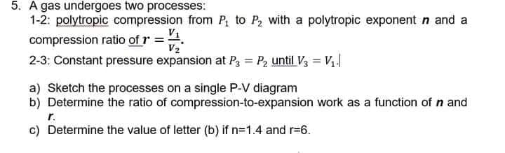 5. A gas undergoes two processes:
1-2: polytropic compression from P₁ to P₂ with a polytropic exponent n and a
compression ratio of r = 1
V2
2-3: Constant pressure expansion at P3 = P₂ until V3 = V₁.
a) Sketch the processes on a single P-V diagram
b) Determine the ratio of compression-to-expansion work as a function of n and
r.
c) Determine the value of letter (b) if n=1.4 and r=6.