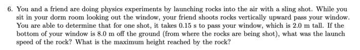 6. You and a friend are doing physics experiments by launching rocks into the air with a sling shot. While you
sit in your dorm room looking out the window, your friend shoots rocks vertically upward pass your window.
You are able to determine that for one shot, it takes 0.15 s to pass your window, which is 2.0 m tall. If the
bottom of your window is 8.0 m off the ground (from where the rocks are being shot), what was the launch
speed of the rock? What is the maximum height reached by the rock?