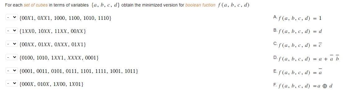 For each set of cubes in terms of variables (a, b, c, d] obtain the minimized version for boolean fuction f(a, b, c, d)
(00X1, 0XX1, 1000, 1100, 1010, 1110}
{1XX0, 10XX, 11XX, 00XX}
✓ {00XX, 01XX, 0XXX, 01X1}
(0100, 1010, 1XX1, XXXX, 0001}
{0001, 0011, 0101, 0111, 1101, 1111, 1001, 1011}
✓ {000X, 010X, 1X00, 1X01}
A f(a, b, c, d) = 1
B. f(a, b, c, d) = d
C. f(a, b, c, d) = ē
D. f(a, b, c, d) = a + a b
Ef(a, b, c, d) = a
F. f(a, b, c, d) = a d