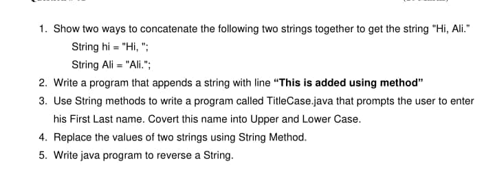 1. Show two ways to concatenate the following two strings together to get the string "Hi, Ali."
String hi = "Hi, ";
String Ali = "Ali.";
2. Write a program that appends a string with line "This is added using method"
3. Use String methods to write a program called TitleCase.java that prompts the user to enter
his First Last name. Covert this name into Upper and Lower Case.
4. Replace the values of two strings using String Method.
5. Write java program to reverse a String.