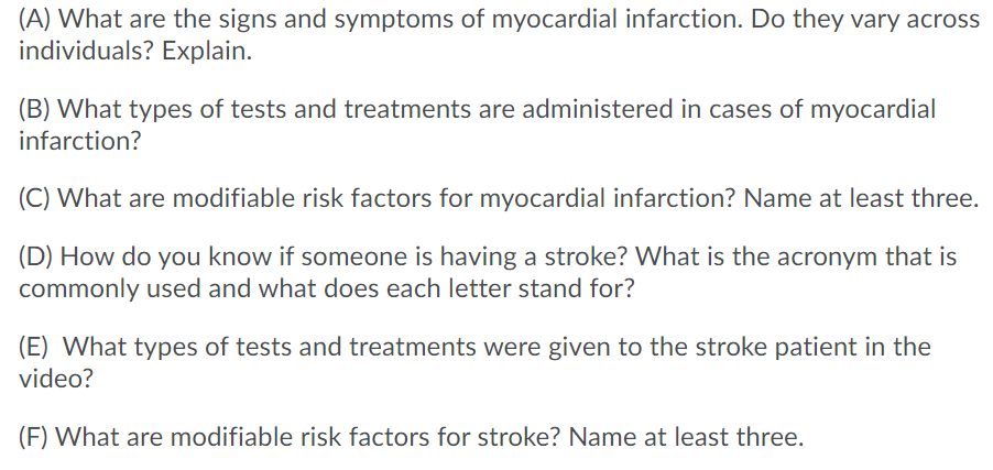 (A) What are the signs and symptoms of myocardial infarction. Do they vary across
individuals? Explain.
(B) What types of tests and treatments are administered in cases of myocardial
infarction?
(C) What are modifiable risk factors for myocardial infarction? Name at least three.
(D) How do you know if someone is having a stroke? What is the acronym that is
commonly used and what does each letter stand for?
(E) What types of tests and treatments were given to the stroke patient in the
video?
(F) What are modifiable risk factors for stroke? Name at least three.
