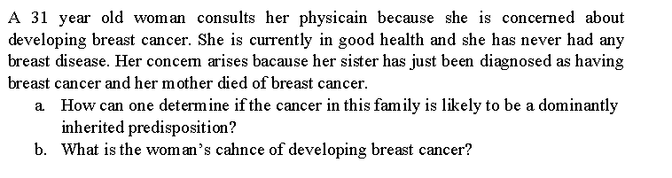 A 31 year old woman consults her physicain because she is concerned about
developing breast cancer. She is currently in good health and she has never had any
breast disease. Her concem arises bacause her sister has just been diagnosed as having
breast cancer and her mother died of breast cancer.
How can one determine if the cancer in this family is likely to be a dominantly
inherited predisposition?
b. What is the woman's cahnce of developing breast cancer?
а.
