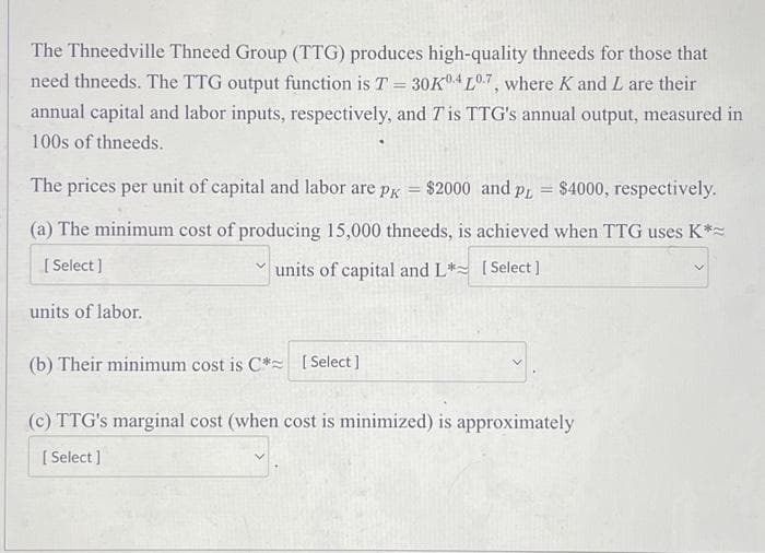 The Thneedville Thneed Group (TTG) produces high-quality thneeds for those that
need thneeds. The TTG output function is T = 30K04 L0.7, where K and L are their
annual capital and labor inputs, respectively, and 7 is TTG's annual output, measured in
100s of thneeds.
The prices per unit of capital and labor are pк
=
$2000 and PL
=
$4000, respectively.
(a) The minimum cost of producing 15,000 thneeds, is achieved when TTG uses K*~
[Select]
units of labor.
units of capital and L*[Select]
(b) Their minimum cost is C* [Select]
(c) TTG's marginal cost (when cost is minimized) is approximately
[Select]