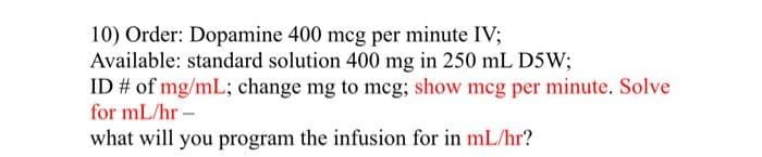 10) Order: Dopamine 400 mcg per minute IV;
Available: standard solution 400 mg in 250 mL D5W;
ID # of mg/mL; change mg to mcg; show mcg per minute. Solve
for mL/hr -
what will you program the infusion for in mL/hr?
