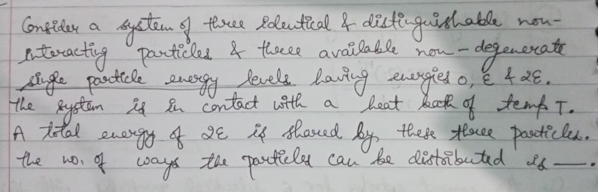 tloree loleutical f dilti-guishable
bteracting particles & tseee available nou-
Afle parctele energy levela laitg eurgies o, e 4 2E.
the Bystim is En contact with a heat baoh of temp T.
A tlal energy f dE is shared by these thoree pasetic les.
the woi of cways the partlely can be distaibuted lf-.
CGnfider a
nou-
