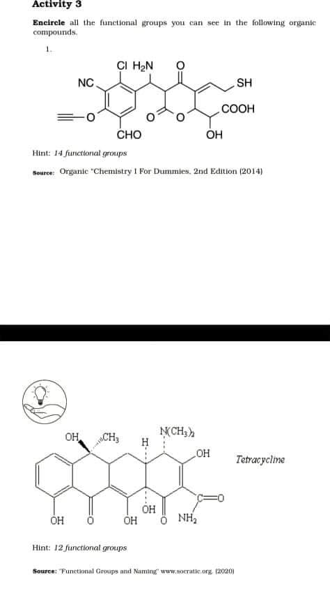 Activity 3
Encircle all the functional groups you can see in the following organic
compounds.
1.
CI H2N
NC.
SH
COOH
CHO
ÓH
Hint: 14 functional groups
Source: Organie "Chemistry I For Dummies, 2nd Edition (2014)
N(CH3
OH
NCH3
OH
Tetracycline
OH
NH,
Hint: 12 functional groups
Source: "Funetional Groups and Naming" www.socratic.org. (2020)
