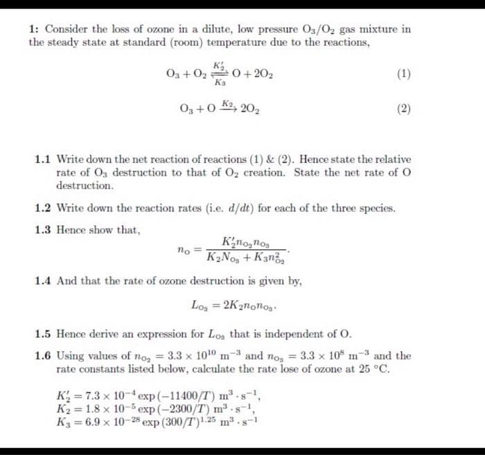 1: Consider the loss of ozone in a dilute, low pressure Os/0, gas mixture in
the steady state at standard (room) temperature due to the reactions,
K
O3 + 02 0+ 202
Ka
(1)
O3 +0 K2, 202
1.1 Write down the net reaction of reactions (1) & (2). Hence state the relative
rate of O3 destruction to that of 02 creation. State the net rate of O
destruction.
1.2 Write down the reaction rates (i.e. d/dt) for each of the three species.
1.3 Hence show that,
K'no,noa
K2No, + K3n,
no
1.4 And that the rate of ozone destruction is given by,
Lo, = 2K2nonos
%3D
1.5 Hence derive an expression for Loa that is independent of O.
1.6 Using values of no, = 3.3 x 1010 m-3 and no, = 3.3 x 10 m-3 and the
rate constants listed below, calculate the rate lose of ozone at 25 °C.
K = 7.3 x 10-4 exp(-11400/T) m³ -s-1,
K2 = 1.8 x 10-5 exp (-2300/T) m3 .s-1
K3 = 6.9 x 10-28 exp (300/T).25 m³.
